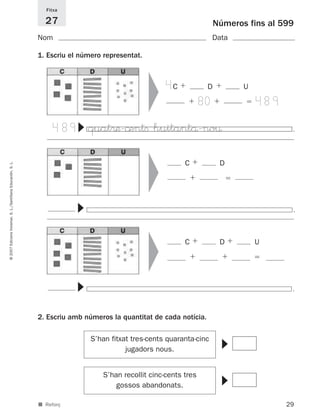 Fitxa

                                                               27                                                      Números fins al 599
                                                             Nom                                                     Data

                                                             1. Escriu el número representat.




                                                                                                ▼
                                                                                                     4C            D          U

                                                                                                                  80              489

                                                                   489
                                                                        ▼




                                                                            quat®æ-©entﬁ huitantå-no¤                                    .
                                                                                                ▼
                                                                                                           C            D
© 2007 Edicions Voramar, S. L./Santillana Educación, S. L.




                                                                        ▼




                                                                                                                                         .
                                                                                                ▼




                                                                                                           C            D         U
                                                                        ▼




                                                                                                                                         .
                                                             2. Escriu amb números la quantitat de cada notícia.

                                                                             S’han fitxat tres-cents quaranta-cinc
                                                                                                                        ▼




                                                                                        jugadors nous.


                                                                                 S’han recollit cinc-cents tres
                                                                                                                        ▼




                                                                                     gossos abandonats.

                                                             ■ Reforç                                                                   29
 