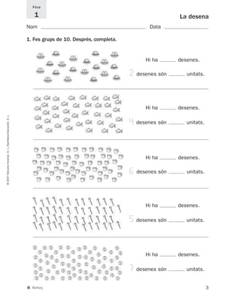 Fitxa

                                                                1                                                     La desena
                                                             Nom                                             Data

                                                             1. Fes grups de 10. Després, completa.


                                                                                                           Hi ha      desenes.

                                                                                                      2 desenes són      unitats.




                                                                                                           Hi ha      desenes.
© 2007 Edicions Voramar, S. L./Santillana Educación, S. L.




                                                                                                      4 desenes són      unitats.




                                                                                                           Hi ha      desenes.

                                                                                                      6 desenes són      unitats.




                                                                                                           Hi ha      desenes.

                                                                                                      5 desenes són      unitats.




                                                                                                           Hi ha      desenes.

                                                                                                      7desenes són       unitats.


                                                             ■ Reforç                                                               3
 