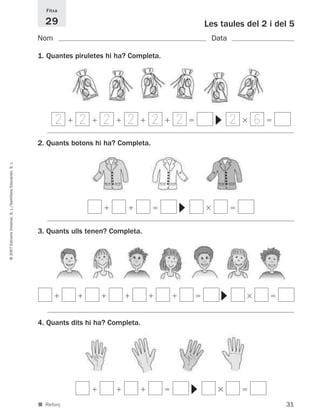 Fitxa

                                                               29                                            Les taules del 2 i del 5
                                                             Nom                                              Data

                                                             1. Quantes piruletes hi ha? Completa.




                                                                   2     2       2      2        2   2               2    6




                                                                                                               ▼
                                                             2. Quants botons hi ha? Completa.
© 2007 Edicions Voramar, S. L./Santillana Educación, S. L.




                                                                                                     ▼




                                                             3. Quants ulls tenen? Completa.
                                                                                                                ▼




                                                             4. Quants dits hi ha? Completa.
                                                                                                         ▼




                                                             ■ Reforç                                                             31
 