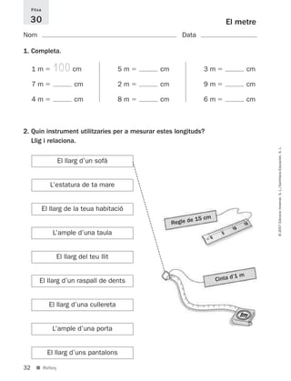 Fitxa

     30                                                                 El metre
Nom                                                    Data

1. Completa.

     1m         100 cm                    5m   cm              3m                  cm

     7m                  cm               2m   cm              9m                  cm

     4m                  cm               8m   cm              6m                  cm



2. Quin instrument utilitzaries per a mesurar estes longituds?
   Llig i relaciona.




                                                                                        © 2007 Edicions Voramar, S. L./Santillana Educación, S. L.
                  El llarg d’un sofà


                L’estatura de ta mare


             El llarg de la teua habitació
                                                           e 15 cm
                                                    Regle d
                L’ample d’una taula


                  El llarg del teu llit

                                                                            ’1 m
         El llarg d’un raspall de dents                              Cinta d



               El llarg d’una cullereta


                L’ample d’una porta


              El llarg d’uns pantalons

32     ■ Reforç
 