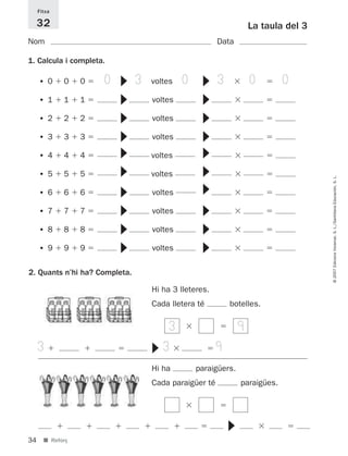 Fitxa

     32                                                                                  La taula del 3
Nom                                                                          Data

1. Calcula i completa.

                         0                 3            0                    3           0        0


                             ▼ ▼ ▼ ▼ ▼ ▼




                                                             ▼ ▼ ▼ ▼ ▼ ▼ ▼
     •0      0    0                            voltes

     •1      1    1                            voltes

     •2      2    2                            voltes

     •3      3    3                            voltes

     •4      4    4                            voltes

     •5      5    5                            voltes




                                                                                                          © 2007 Edicions Voramar, S. L./Santillana Educación, S. L.
                             ▼ ▼ ▼ ▼




     •6      6    6                            voltes
                                                             ▼ ▼ ▼
     •7      7    7                            voltes

     •8      8    8                            voltes

     •9      9    9                            voltes

2. Quants n’hi ha? Completa.

                                               Hi ha 3 lleteres.
                                               Cada lletera té                   botelles.

                                                    3                                9
     3                                             3                         9
                                               ▼




                                               Hi ha        paraigüers.
                                               Cada paraigüer té                     paraigües.
                                                                                 ▼




34     ■ Reforç
 