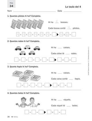 Fitxa

     34                                                       La taula del 4
Nom                                                   Data

1. Quantes pilotes hi ha? Completa.

                                          Hi ha     6   bosses.

                                          Cada bossa conté       4       pilotes.


             4 4 4 4 4 4                                4 6




                                                    ▼
2. Quantes rodes hi ha? Completa.




                                                                                     © 2007 Edicions Voramar, S. L./Santillana Educación, S. L.
                                            Hi ha            cotxes.

                                            Cada cotxe té               rodes.
                                                  ▼



3. Quants llapis hi ha? Completa.

                                            Hi ha            caixes.

                                            Cada caixa conté               llapis.
                                           ▼




4. Quantes boles hi ha? Completa.


                                            Hi ha            xiquets.

                                            Cada xiquet té               boles.
                                      ▼




36     ■ Reforç
 