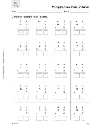 Fitxa

                                                               35                                     Multiplicacions sense portar-ne
                                                             Nom                                                Data

                                                             1. Observa l’exemple resolt i calcula.
                                                                        D    U           D      U         D    U          D    U

                                                                       19    1         17      3        16     2        1 4   1
                                                                             5                 2               4              3

                                                                        45 5

                                                                        D    U           D      U         D    U          D    U

                                                                       1 5   2         1 2     1        1 3    1        1 7   2
                                                                             2                 5               4              3
© 2007 Edicions Voramar, S. L./Santillana Educación, S. L.




                                                                        D    U           D      U         D    U          D    U

                                                                       1 4   3         1 6      2       1 9    2        1 7    1
                                                                             3                  4              2               5




                                                                        D    U           D      U         D    U          D    U

                                                                       1 8   1         1 5     1        1 6    1        1 9    1
                                                                             5                 3               5               4




                                                                        D    U           D      U         D    U          D    U

                                                                       1 7   4         1 6      3       1 4    2        1 8    1
                                                                             2                  2              4               3



                                                             ■ Reforç                                                              37
 