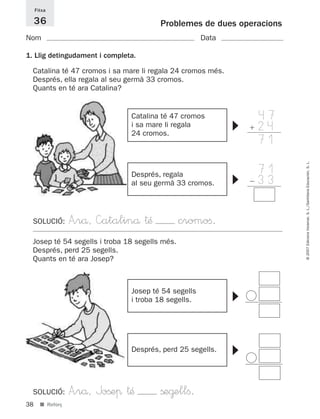 Fitxa

     36                                 Problemes de dues operacions
Nom                                                  Data

1. Llig detingudament i completa.

  Catalina té 47 cromos i sa mare li regala 24 cromos més.
  Després, ella regala al seu germà 33 cromos.
  Quants en té ara Catalina?


                               Catalina té 47 cromos             47
                                                                 24




                                                             ▼
                               i sa mare li regala
                               24 cromos.
                                                                 71

                                                                 71




                                                                       © 2007 Edicions Voramar, S. L./Santillana Educación, S. L.
                                                                 33
                               Després, regala




                                                             ▼
                               al seu germà 33 cromos.




  SOLUCIÓ:        A”rå, —atalinå †Æ             cromoﬁ.
  Josep té 54 segells i troba 18 segells més.
  Després, perd 25 segells.
  Quants en té ara Josep?



                               Josep té 54 segells
                                                             ▼




                               i troba 18 segells.
                                                             ▼




                               Després, perd 25 segells.




  SOLUCIÓ:        A”rå, Joßeπ †Æ        ße@ellﬁ.
38     ■ Reforç
 