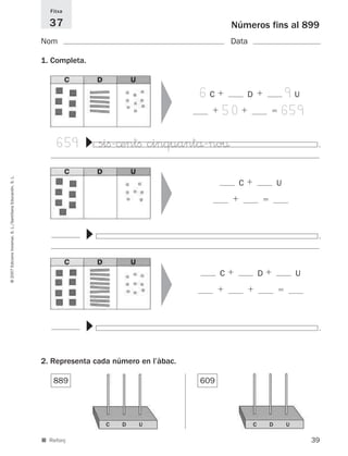 Fitxa

                                                               37                                             Números fins al 899
                                                             Nom                                              Data

                                                             1. Completa.




                                                                                           ▼
                                                                                                    6C             D                   9U
                                                                                                          50                           659

                                                                  659
                                                                        ▼




                                                                            siﬁ-©entﬁ cinquantå-no¤                                             .
                                                                                           ▼
© 2007 Edicions Voramar, S. L./Santillana Educación, S. L.




                                                                                                               C                   U
                                                                        ▼




                                                                                                                                                .
                                                                                           ▼




                                                                                                          C                D               U
                                                                        ▼




                                                                                                                                                .
                                                             2. Representa cada número en l’àbac.

                                                                889                                 609




                                                                              C   D    U                               C       D       U

                                                             ■ Reforç                                                                          39
 