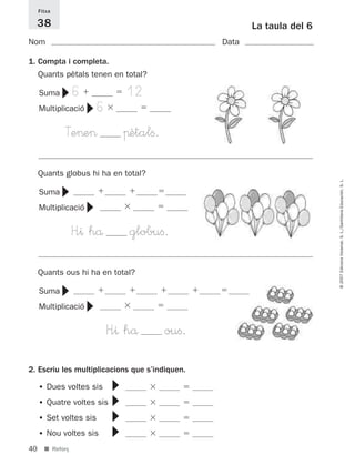 Fitxa

     38                                                      La taula del 6
Nom                                                   Data

1. Compta i completa.
     Quants pètals tenen en total?

                  6                  12
             ▼


     Suma
                          6
                      ▼

     Multiplicació

             Te>e>                   πètalﬁ.

     Quants globus hi ha en total?




                                                                              © 2007 Edicions Voramar, S. L./Santillana Educación, S. L.
             ▼




     Suma
                      ▼




     Multiplicació

                  H”^ hå              globuﬁ.

     Quants ous hi ha en total?
             ▼




     Suma
                      ▼




     Multiplicació

                           H”^ hå              ouﬁ.
2. Escriu les multiplicacions que s’indiquen.
                              ▼▼▼▼




     • Dues voltes sis
     • Quatre voltes sis
     • Set voltes sis
     • Nou voltes sis
40     ■ Reforç
 
