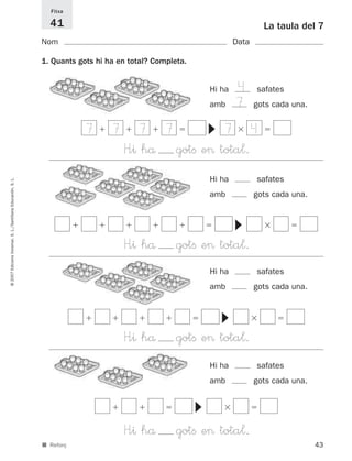 Fitxa

                                                               41                                                              La taula del 7
                                                             Nom                                                    Data

                                                             1. Quants gots hi ha en total? Completa.


                                                                                                            Hi ha     4    safates
                                                                                                            amb       7    gots cada una.


                                                                         7      7       7      7                  7        4




                                                                                                            ▼
                                                                                    H”^ hå         gotﬁ e> tota¬.
                                                                                                            Hi ha          safates
© 2007 Edicions Voramar, S. L./Santillana Educación, S. L.




                                                                                                            amb            gots cada una.




                                                                                                                    ▼
                                                                                    H”^ hå         gotﬁ e> tota¬.
                                                                                                            Hi ha          safates
                                                                                                            amb            gots cada una.
                                                                                                                ▼




                                                                                    H”^ hå         gotﬁ e> tota¬.
                                                                                                            Hi ha          safates
                                                                                                            amb            gots cada una.
                                                                                                        ▼




                                                                                    H”^ hå         gotﬁ e> tota¬.
                                                             ■ Reforç                                                                       43
 