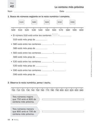 Fitxa

     42                                             La centena més pròxima
Nom                                                     Data

1. Busca els números següents en la recta numèrica i completa.

                  510         580         560         530                590


      500     510       520   530   540   550   560    570         580       590   600

     • El número 510 està entre les centenes    500 i                    .
         510 està més prop de              .

     • 580 està entre les centenes              i              .
         580 està més prop de              .




                                                                                         © 2007 Edicions Voramar, S. L./Santillana Educación, S. L.
     • 560 està entre les centenes              i              .
         560 està més prop de              .

     • 530 està entre les centenes              i              .
         530 està més prop de              .

     • 590 està entre les centenes              i              .
         590 està més prop de              .


2. Observa la recta numèrica, pensa i escriu.


      700 710 720 730 740 750 760 770 780 790 800 810 820 830 840

        Tres números majors
        que 750 amb el 800 de
        centena més pròxima.


        Tres números menors
        que 800 amb el 700 de
        centena més pròxima.

44     ■ Reforç
 