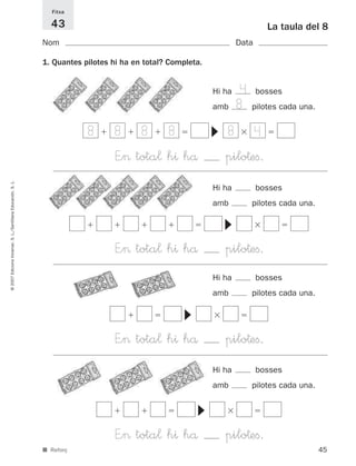 Fitxa

                                                               43                                                              La taula del 8
                                                             Nom                                                    Data

                                                             1. Quantes pilotes hi ha en total? Completa.


                                                                                                            Hi ha   4 bosses
                                                                                                            amb     8 pilotes cada una.
                                                                         8       8      8      8                8          4




                                                                                                            ▼
                                                                                 E”> tota¬ h^ hå                pilo†eﬁ.
© 2007 Edicions Voramar, S. L./Santillana Educación, S. L.




                                                                                                            Hi ha          bosses
                                                                                                            amb        pilotes cada una.


                                                                                                                ▼

                                                                                 E”> tota¬ h^ hå                pilo†eﬁ.
                                                                                                            Hi ha          bosses
                                                                                                            amb        pilotes cada una.
                                                                                                   ▼




                                                                                 E”> tota¬ h^ hå                pilo†eﬁ.
                                                                                                            Hi ha          bosses
                                                                                                            amb        pilotes cada una.
                                                                                                       ▼




                                                                                 E”> tota¬ h^ hå                pilo†eﬁ.
                                                             ■ Reforç                                                                      45
 