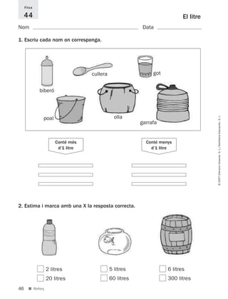 Fitxa

     44                                                                    El litre
Nom                                                       Data

1. Escriu cada nom on corresponga.




                                   cullera                    got


             biberó




                                                                                      © 2007 Edicions Voramar, S. L./Santillana Educación, S. L.
              poal                             olla
                                                         garrafa


                      Conté més                            Conté menys
                       d’1 litre                             d’1 litre




2. Estima i marca amb una X la resposta correcta.




                  2 litres                   5 litres               6 litres
                  20 litres                  60 litres              300 litres
46     ■ Reforç
 