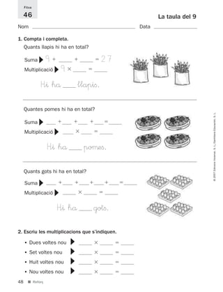 Fitxa

     46                                                    La taula del 9
Nom                                                 Data

1. Compta i completa.
     Quants llapis hi ha en total?

                  9                            27
             ▼


     Suma
                          9
                      ▼

     Multiplicació

             H”^ hå                  llapiﬁ.
     Quantes pomes hi ha en total?




                                                                            © 2007 Edicions Voramar, S. L./Santillana Educación, S. L.
             ▼




     Suma
                      ▼




     Multiplicació

                  H”^ hå               poµeﬁ.
     Quants gots hi ha en total?
             ▼




     Suma
                      ▼




     Multiplicació

                      H”^ hå              gotﬁ.
2. Escriu les multiplicacions que s’indiquen.
                              ▼▼▼▼




     • Dues voltes nou
     • Set voltes nou
     • Huit voltes nou
     • Nou voltes nou
48     ■ Reforç
 