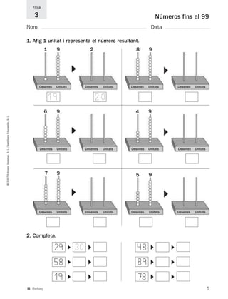 Fitxa

                                                                3                                                               Números fins al 99
                                                             Nom                                                            Data

                                                             1. Afig 1 unitat i representa el número resultant.
                                                                        1     9                  2                 8       9



                                                                                        ▼




                                                                                                                                     ▼
                                                                    Desenes   Unitats        Desenes   Unitats   Desenes   Unitats           Desenes   Unitats


                                                                            19                       20
                                                                        6     9                                    4       9
© 2007 Edicions Voramar, S. L./Santillana Educación, S. L.




                                                                                        ▼




                                                                                                                                     ▼
                                                                    Desenes   Unitats        Desenes   Unitats   Desenes   Unitats           Desenes   Unitats




                                                                        7     9                                    5       9
                                                                                        ▼




                                                                                                                                     ▼




                                                                    Desenes   Unitats        Desenes   Unitats   Desenes   Unitats           Desenes   Unitats




                                                             2. Completa.

                                                                              29            30                      48
                                                                                        ▼




                                                                                                 ▼




                                                                                                                            ▼




                                                                                                                                         ▼




                                                                              58                                    89
                                                                                        ▼




                                                                                                 ▼




                                                                                                                            ▼




                                                                                                                                         ▼




                                                                              19                                    78
                                                                                        ▼




                                                                                                 ▼




                                                                                                                            ▼




                                                                                                                                         ▼




                                                             ■ Reforç                                                                                            5
 