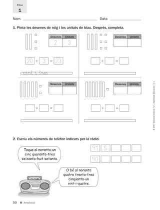 Fitxa

      1
Nom                                                       Data

1. Pinta les desenes de roig i les unitats de blau. Després, completa.

                           Desenes    Unitats                    Desenes   Unitats

                              2         3

              20      3       23
             vin†-^-t®eﬁ




                                                                                     © 2007 Edicions Voramar, S. L./Santillana Educación, S. L.
                           Desenes    Unitats                    Desenes   Unitats




2. Escriu els números de telèfon indicats per la ràdio.

           Toque al noranta-un                        9 5
                                                       1
            cinc quaranta-tres
          seixanta-huit setanta.                     90
                                       O bé al noranta
                                     quatre trenta-tres
                                        cinquanta-un
                                        vint-i-quatre.




50     ■ Ampliació
 
