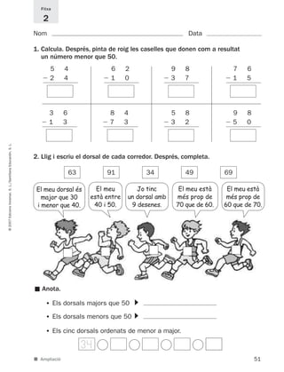 Fitxa

                                                                 2
                                                             Nom                                                        Data

                                                             1. Calcula. Després, pinta de roig les caselles que donen com a resultat
                                                                un número menor que 50.
                                                                 15        4             16       2            19      8             17    6
                                                                  2        4              1       0             3      7              1    5




                                                                 13        6             18       4            15      8             19    8
                                                                  1        3              7       3             3      2              5    0
© 2007 Edicions Voramar, S. L./Santillana Educación, S. L.




                                                             2. Llig i escriu el dorsal de cada corredor. Després, completa.

                                                                               63         91              34           49           69

                                                              El meu dorsal és         El meu        Jo tinc         El meu està     El meu està
                                                                major que 30         està entre   un dorsal amb     més prop de      més prop de
                                                              i menor que 40.         40 i 50.     9 desenes.       70 que de 60.   60 que de 70.




                                                                 Anota.
                                                             ■




                                                                                                      ▼




                                                                  • Els dorsals majors que 50
                                                                                                      ▼




                                                                  • Els dorsals menors que 50
                                                                  • Els cinc dorsals ordenats de menor a major.
                                                                                    34
                                                             ■ Ampliació                                                                       51
 