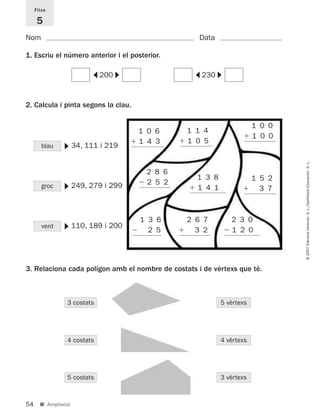 Fitxa

      5
Nom                                                 Data

1. Escriu el número anterior i el posterior.




                                    ▼




                                                            ▼
                          ▼




                                                  ▼
                              200                     230


2. Calcula i pinta segons la clau.

                                                                        1 0 0
                                        1 0 6    1 1 4
                                                                        1 0 0
                                        1 4 3    1 0 5
               ▼




        blau         34, 111 i 219




                                                                                © 2007 Edicions Voramar, S. L./Santillana Educación, S. L.
                                         2 8 6
                                                   1 3 8                1 5 2
                                         2 5 2
               ▼




        groc         249, 279 i 299                1 4 1                  3 7



                                        1 3 6    2 6 7          2 3 0
               ▼




        verd         110, 189 i 200
                                          2 5      3 2          1 2 0




3. Relaciona cada polígon amb el nombre de costats i de vèrtexs que té.



                3 costats                                   5 vèrtexs




                4 costats                                   4 vèrtexs




                5 costats                                   3 vèrtexs



54     ■ Ampliació
 