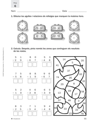 Fitxa

                                                                6
                                                             Nom                                                       Data

                                                             1. Dibuixa les agulles i relaciona els rellotges que marquen la mateixa hora.




                                                                                      05 : 00              09 : 30

                                                                                         10 : 15           03 : 45
© 2007 Edicions Voramar, S. L./Santillana Educación, S. L.




                                                             2. Calcula. Després, pinta només les zones que continguen els resultats
                                                                de les restes.

                                                                 5         1    8    0             5   3
                                                                 2         9    6    7             4   8               14                           20
                                                                                                                                      5
                                                                                                              41

                                                                                                                                37
                                                                 7         5    8    8             9   6                                           93
                                                                 5         8    1    9             6   7      74                 26
                                                                                                                                                        32
                                                                                                                      29                  8

                                                                 5         2    4    6             6   5                        69                  58
                                                                 1         9    3    8             3   9         13
                                                                                                                                          17

                                                                                                                 57             48             3
                                                                                                                                                        96
                                                                 8     3        7    1             9   4
                                                                                                            60             33
                                                                 2     5        3    4             4   6                                      22
                                                                                                                                 15                 78

                                                             ■ Ampliació                                                                                 55
 