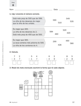 Fitxa

                                                                8
                                                             Nom                                                   Data

                                                             1. Llig i encercla el número correcte.

                                                                 Està més prop de 500 que de 599.                                  549
                                                                                                                 590
                                                                 La xifra de les desenes és major                                         535
                                                                 que la xifra de les unitats.                             510


                                                                 És major que 400.
                                                                                                                                520
                                                                 La xifra de les desenes és 2.               584
                                                                                                                                      420
                                                                 Està més prop de 400 que de 500.                   460


                                                                 És major que 300.                                                 490
© 2007 Edicions Voramar, S. L./Santillana Educación, S. L.




                                                                                                                 299
                                                                 La seua centena més pròxima és 500.                                      580
                                                                 La xifra de les centenes és 4.                           428


                                                             2. Calcula.

                                                                   7       2            5     4             6      3                  8     5
                                                                   3       7            1     7             4      9                  2     8



                                                             3. Resol els mots encreuats escrivint la forma que té cada objecte.




                                                                                             P
                                                                                             R
                                                                                             I
                                                                                             S
                                                                                             M
                                                                                             A
                                                             ■ Ampliació                                                                    57
 