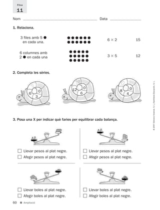 Fitxa

     11
Nom                                                           Data

1. Relaciona.

       3 files amb 5
                                                                   6    2                15
        en cada una.

       6 columnes amb
       2 en cada una                                               3    5                12



2. Completa les sèries.

                                           18                               12




                                                                                              © 2007 Edicions Voramar, S. L./Santillana Educación, S. L.
                 9                                  0                                0
                         0                 12                               8
                6                               6                                4
                     3




3. Posa una X per indicar què faries per equilibrar cada balança.




             Llevar pesos al plat negre.                Llevar pesos al plat negre.
             Afegir pesos al plat negre.                Afegir pesos al plat negre.




             Llevar boles al plat negre.                Llevar boles al plat negre.
             Afegir boles al plat negre.                Afegir boles al plat negre.
60     ■ Ampliació
 