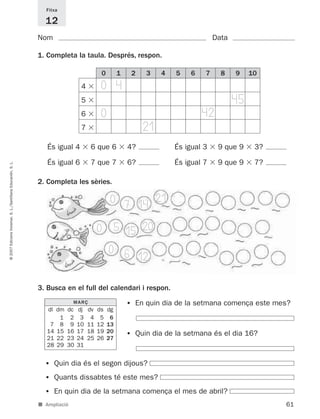 Fitxa

                                                               12
                                                             Nom                                                                 Data

                                                             1. Completa la taula. Després, respon.

                                                                                        0        1   2      3   4    5   6   7     8    9    10
                                                                              4         0 4
                                                                              5                                                         45
                                                                              6         0                                    42
                                                                              7                            21
                                                                És igual 4         6 que 6           4?             És igual 3    9 que 9     3?

                                                                És igual 6         7 que 7           6?             És igual 7    9 que 9     7?
© 2007 Edicions Voramar, S. L./Santillana Educación, S. L.




                                                             2. Completa les sèries.

                                                                                             0 7 14 21

                                                                                       0 5 15 20
                                                                                            0 6
                                                                                                12

                                                             3. Busca en el full del calendari i respon.
                                                                           MARÇ                      •   En quin dia de la setmana comença este mes?
                                                                dl dm   dc   dj   dv   ds   dg
                                                                    1    2    3    4    5    6
                                                                 7 8     9   10   11   12   13
                                                                14 15   16   17   18   19   20
                                                                21 22   23   24   25   26   27
                                                                                                     •   Quin dia de la setmana és el dia 16?
                                                                28 29   30   31


                                                               •   Quin dia és el segon dijous?
                                                               •   Quants dissabtes té este mes?
                                                               •   En quin dia de la setmana comença el mes de abril?
                                                             ■ Ampliació                                                                           61
 