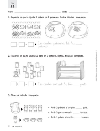 Fitxa

     13
Nom                                                    Data

1. Repartix en parts iguals 8 peixos en 2 peixeres. Ratlla, dibuixa i completa.




                               E”> cadå πei≈erå hi hå
                           ▼




             :
                               πeixoﬁ.




                                                                                    © 2007 Edicions Voramar, S. L./Santillana Educación, S. L.
2. Repartix en parts iguals 12 pots en 3 estants. Ratlla, dibuixa i completa.




                               E”> cadå estan† h^ hå                     potﬁ.
                           ▼




             :



3. Observa, calcula i completa.




                                        •   Amb 2 pitxers s’omplin          gots.
                 ▼




                                        •   Amb 3 gots s’omplin          tasses.

                                        •   Amb 1 pitxer s’omplin         tasses.
                 ▼




62     ■ Ampliació
 