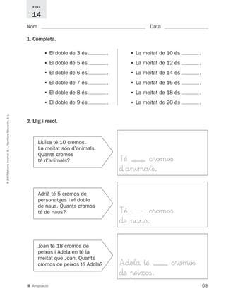 Fitxa

                                                               14
                                                             Nom                                              Data

                                                             1. Completa.

                                                                        • El doble de 3 és      .      • La meitat de 10 és     .

                                                                        • El doble de 5 és      .      • La meitat de 12 és     .

                                                                        • El doble de 6 és      .      • La meitat de 14 és     .

                                                                        • El doble de 7 és      .      • La meitat de 16 és     .

                                                                        • El doble de 8 és      .      • La meitat de 18 és     .

                                                                        • El doble de 9 és      .      • La meitat de 20 és     .
© 2007 Edicions Voramar, S. L./Santillana Educación, S. L.




                                                             2. Llig i resol.



                                                                   Lluïsa té 10 cromos.
                                                                   La meitat són d’animals.
                                                                   Quants cromos
                                                                   té d’animals?                    TÆ     cromoﬁ
                                                                                                    ∂´animalﬁ.

                                                                   Adrià té 5 cromos de
                                                                   personatges i el doble
                                                                   de naus. Quants cromos
                                                                   té de naus?                      TÆ       cromoﬁ
                                                                                                    ∂æ nauﬁ.

                                                                   Joan té 18 cromos de
                                                                   peixos i Adela en té la
                                                                   meitat que Joan. Quants
                                                                   cromos de peixos té Adela?       A<∂elå †Æ          cromoﬁ
                                                                                                    ∂æ πeixoﬁ.
                                                             ■ Ampliació                                                            63
 