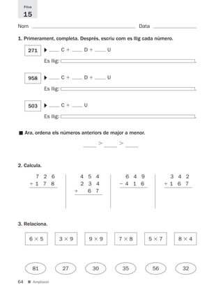 Fitxa

     15
Nom                                                                          Data

1. Primerament, completa. Després, escriu com es llig cada número.
                      ▼
       271                       C         D                U

                      Es llig:                                                                              .
                      ▼




       958                       C         D                U

                      Es llig:                                                                              .
                      ▼




       503                       C         U

                      Es llig:                                                                              .


     Ara, ordena els números anteriors de major a menor.
■




2. Calcula.

             7 2 6                        4 5 4                     6 4 9                    3 4 2
             1 7 8                        2 3 4                     4 1 6                    1 6 7
                                            6 7




3. Relaciona.

        6         5          3        9        9        9       7        8      5        7     8        4




             81                  27                30               35              56             32

64     ■ Ampliació
 