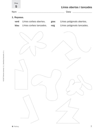 Fitxa

                                                                5                                        Línies obertes i tancades
                                                             Nom                                              Data

                                                             1. Repassa.
                                                                verd    Línies corbes obertes.    groc   Línies poligonals obertes.
                                                                blau    Línies corbes tancades.   roig   Línies poligonals tancades.
© 2007 Edicions Voramar, S. L./Santillana Educación, S. L.




                                                             ■ Reforç                                                                  7
 