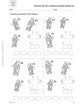 Fitxa

                                                                7                           Sumes de tres números sense portar-ne
                                                             Nom                                               Data

                                                             1. Quants caramels hi ha? Calcula.

                                                                        23                  42              12            11




                                                                                        D     U                           D    U

                                                                        31         6
                                                                                       4 2        5
                                                                                                           75
                                                                                                                      8
                                                                                                                          7 5      7
                                                                                       2 3                                1 2
                                                                                       3 1                                1 1
© 2007 Edicions Voramar, S. L./Santillana Educación, S. L.




                                                                                                          32
                                                                             63         14                                    31




                                                                                        D     U                           D    U

                                                                                       1 4                     24
                                                                                                                          3 1
                                                                             21    7              7                   6            3
                                                                                       6 3                                3 2
                                                                                       2 1                                2 4



                                                             ■ Reforç                                                              9
 