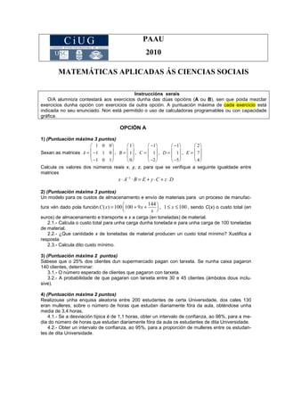 PAAU
2010
MATEMÁTICAS APLICADAS ÁS CIENCIAS SOCIAIS
OPCIÓN A
1) (Puntuación máxima 3 puntos)
Sexan as matrices A =
1 0 0
−1 1 0
−1 0 1








, B =
1
1
0








, C =
−1
1
−2








, D =
−1
1
−5








, E =
2
7
4








Calcula os valores dos números reais x, y, z, para que se verifique a seguinte igualdade entre
matrices
x ⋅ A−1
⋅ B = E + y⋅C + z ⋅ D
2) (Puntuación máxima 3 puntos)
Un modelo para os custos de almacenamento e envío de materiais para un proceso de manufac-
tura vén dado pola función C(x) = 100 100 + 9x +
144
x





 , 1 ≤ x ≤100 , sendo C(x) o custo total (en
euros) de almacenamento e transporte e x a carga (en toneladas) de material.
2.1.- Calcula o custo total para unha carga dunha tonelada e para unha carga de 100 toneladas
de material.
2.2.- ¿Que cantidade x de toneladas de material producen un custo total mínimo? Xustifica a
resposta
2.3.- Calcula dito custo mínimo.
3) (Puntuación máxima 2 puntos)
Sábese que o 25% dos clientes dun supermercado pagan con tarxeta. Se nunha caixa pagaron
140 clientes, determinar:
3.1.- O número esperado de clientes que pagaron con tarxeta.
3.2.- A probabilidade de que pagaran con tarxeta entre 30 e 45 clientes (ámbolos dous inclu-
sive).
4) (Puntuación máxima 2 puntos)
Realizouse unha enquisa aleatoria entre 200 estudantes de certa Universidade, dos cales 130
eran mulleres, sobre o número de horas que estudan diariamente fóra da aula, obténdose unha
media de 3,4 horas.
4.1.- Se a desviación típica é de 1,1 horas, obter un intervalo de confianza, ao 98%, para a me-
dia do número de horas que estudan diariamente fóra da aula os estudantes de dita Universidade.
4.2.- Obter un intervalo de confianza, ao 95%, para a proporción de mulleres entre os estudan-
tes de dita Universidade.
Instruccións xerais
O/A alumno/a contestará aos exercicios dunha das dúas opcións (A ou B), sen que poida mezclar
exercicios dunha opción con exercicios da outra opción. A puntuación máxima de cada exercicio está
indicada no seu enunciado. Non está permitido o uso de calculadoras programables ou con capacidade
gráfica.
 
