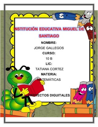 INSTITUCI�N EDUCATIVA MIGUEL DE
SANTIAGO
NOMBRE:
JORGE GALLEGOS
CURSO:
10 B
LIC:
TATIANA CORTEZ
MATERIA:
MATEM�TICAS
PROYECTOS DIGUITALES
 