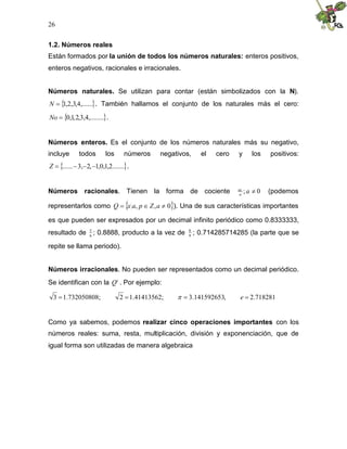 26
1.2. Números reales
Están formados por la unión de todos los números naturales: enteros positivos,
enteros negativos, racionales e irracionales.
Números naturales. Se utilizan para contar (están simbolizados con la N).
 
,......
4
,
3
,
2
,
1

N . También hallamos el conjunto de los naturales más el cero:
 
,........
4
,
3
,
2
,
1
,
0

No .
Números enteros. Es el conjunto de los números naturales más su negativo,
incluye todos los números negativos, el cero y los positivos:
 
.......
2
,
1
,
0
,
1
,
2
,
3
...... 



Z .
Números racionales. Tienen la forma de cociente 0
; 
a
a
az
(podemos
representarlos como  
0
,
, 

 a
Z
p
a
x
Q ). Una de sus características importantes
es que pueden ser expresados por un decimal infinito periódico como 0.8333333,
resultado de 6
5
; 0.8888, producto a la vez de 9
8
; 0.714285714285 (la parte que se
repite se llama periodo).
Números irracionales. No pueden ser representados como un decimal periódico.
Se identifican con la c
Q . Por ejemplo:
718281
.
2
,
141592653
.
3
;
41413562
.
1
2
;
732050808
.
1
3 


 e

Como ya sabemos, podemos realizar cinco operaciones importantes con los
números reales: suma, resta, multiplicación, división y exponenciación, que de
igual forma son utilizadas de manera algebraica
 