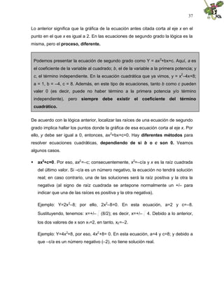 37
Lo anterior significa que la gráfica de la ecuación antes citada corta al eje x en el
punto en el que x es igual a 2. En las ecuaciones de segundo grado la lógica es la
misma, pero el proceso, diferente.
De acuerdo con la lógica anterior, localizar las raíces de una ecuación de segundo
grado implica hallar los puntos donde la gráfica de esa ecuación corta al eje x. Por
ello, y debe ser igual a 0, entonces, ax2
+bx+c=0. Hay diferentes métodos para
resolver ecuaciones cuadráticas, dependiendo de si b o c son 0. Veamos
algunos casos.
 ax2
+c=0. Por eso, ax2
=–c; consecuentemente, x2
=–c/a y x es la raíz cuadrada
del último valor. Si –c/a es un número negativo, la ecuación no tendrá solución
real; en caso contrario, una de las soluciones será la raíz positiva y la otra la
negativa (al signo de raíz cuadrada se antepone normalmente un +/– para
indicar que una de las raíces es positiva y la otra negativa).
Ejemplo: Y=2x2
–8; por ello, 2x2
–8=0. En esta ecuación, a=2 y c=–8.
Sustituyendo, tenemos: x=+/– (8/2); es decir, x=+/– 4. Debido a lo anterior,
los dos valores de x son x1=2, en tanto, x2=–2.
Ejemplo: Y=4x2
+8, por eso, 4x2
+8= 0. En esta ecuación, a=4 y c=8; y debido a
que –c/a es un número negativo (–2), no tiene solución real.
Podemos presentar la ecuación de segundo grado como Y = ax2
+bx+c. Aquí, a es
el coeficiente de la variable al cuadrado; b, el de la variable a la primera potencia; y
c, el término independiente. En la ecuación cuadrática que ya vimos, y = x
2
–4x+8;
a = 1, b = –4, c = 8. Además, en este tipo de ecuaciones, tanto b como c pueden
valer 0 (es decir, puede no haber término a la primera potencia y/o término
independiente), pero siempre debe existir el coeficiente del término
cuadrático.
 