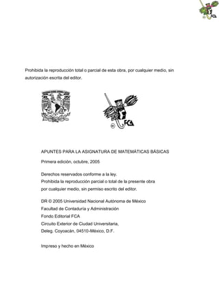 Prohibida la reproducción total o parcial de esta obra, por cualquier medio, sin
autorización escrita del editor.
APUNTES PARA LA ASIGNATURA DE MATEMÁTICAS BÁSICAS
Primera edición, octubre, 2005
Derechos reservados conforme a la ley.
Prohibida la reproducción parcial o total de la presente obra
por cualquier medio, sin permiso escrito del editor.
DR © 2005 Universidad Nacional Autónoma de México
Facultad de Contaduría y Administración
Fondo Editorial FCA
Circuito Exterior de Ciudad Universitaria,
Deleg. Coyoacán, 04510-México, D.F.
Impreso y hecho en México
 