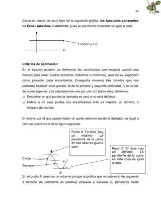 85
Como se puede ver muy bien en la siguiente gráfica, las funciones constantes
no tienen máximos ni mínimos, pues su pendiente constante es igual a cero:
Función y = C
Criterios de optimación
En la sección anterior, se definieron las condiciones que necesita cumplir una
función para tener puntos extremos (máximos o mínimos), pero no se especificó
cómo proceder para encontrarlos. Enseguida veremos tres criterios que nos
permiten localizar esos puntos: el de la primera y segunda derivadas, y el de las
de orden superior. Los estudiaremos uno por uno. En todos ellos, debemos:
 Encontrar en qué puntos la derivada es cero o no está definida.
 Definir si en esos puntos nos encontramos ante un máximo, un mínimo, o
ninguno de los dos.
El motivo por el que puede haber un punto extremo donde la derivada es igual a
cero se puede intuir de la figura siguiente:
A
Crece
Decrece
B
En el punto A tenemos un máximo porque la gráfica que va subiendo de izquierda
a derecha (la pendiente es positiva) empieza a suavizar su pendiente hasta
Punto A. En éste, hay
un máximo. La
pendiente de la curva
en ese caso es igual a
cero.
Punto B. En éste, hay
un mínimo. La
pendiente de la curva
en este caso es igual
a cero.
 