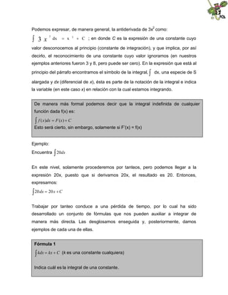 Podemos expresar, de manera general, la antiderivada de 3x
2
como:
 C
x
dx 3
2
3 

x ; en donde C es la expresión de una constante cuyo
valor desconocemos al principio (constante de integración), y que implica, por así
decirlo, el reconocimiento de una constante cuyo valor ignoramos (en nuestros
ejemplos anteriores fueron 3 y 8, pero puede ser cero). En la expresión que está al
principio del párrafo encontramos el símbolo de la integral, 
dx, una especie de S
alargada y dx (diferencial de x), ésta es parte de la notación de la integral e indica
la variable (en este caso x) en relación con la cual estamos integrando.
Ejemplo:
Encuentra dx
20
En este nivel, solamente procederemos por tanteos, pero podemos llegar a la
expresión 20x, puesto que si derivamos 20x, el resultado es 20. Entonces,
expresamos:
 
 C
x
dx 20
20
Trabajar por tanteo conduce a una pérdida de tiempo, por lo cual ha sido
desarrollado un conjunto de fórmulas que nos pueden auxiliar a integrar de
manera más directa. Las desglosamos enseguida y, posteriormente, damos
ejemplos de cada una de ellas.
De manera más formal podemos decir que la integral indefinida de cualquier
función dada f(x) es:
 
 C
x
F
dx
x
f )
(
)
(
Esto será cierto, sin embargo, solamente si F’(x) = f(x)
Fórmula 1
 
 C
kx
kdx (k es una constante cualquiera)
Indica cuál es la integral de una constante.
 