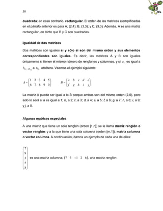 50
cuadrada; en caso contrario, rectangular. El orden de las matrices ejemplificadas
en el párrafo anterior es para A, (2,4); B, (3,3); y C, (3,3). Además, A es una matriz
rectangular, en tanto que B y C son cuadradas.
Igualdad de dos matrices
Dos matrices son iguales si y sólo si son del mismo orden y sus elementos
correspondientes son iguales. Es decir, las matrices A y B son iguales
únicamente si tienen el mismo número de renglones y columnas, y si 11
a es igual a
11
b ; 12
a a 12
b , etcétera. Veamos el ejemplo siguiente:









0
9
8
7
6
5
4
3
2
1
A 








j
i
h
g
f
e
d
c
b
a
B
La matriz A puede ser igual a la B porque ambas son del mismo orden (2,5), pero
sólo lo será si a es igual a 1; b, a 2; c, a 3; d, a 4; e, a 5; f, a 6; g, a 7; h, a 8; i, a 9;
y j, a 0.
Algunas matrices especiales
A una matriz que tiene un solo renglón (orden [1,n]) se le llama matriz renglón o
vector renglón; y a la que tiene una sola columna (orden [m,1]), matriz columna
o vector columna. A continuación, damos un ejemplo de cada una de ellas:
















8
5
3
9
7
es una matriz columna;  
6
2
1
3
7  , una matriz renglón
 
