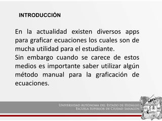 INTRODUCCIÓN
En la actualidad existen diversos apps
para graficar ecuaciones los cuales son de
mucha utilidad para el estudiante.
Sin embargo cuando se carece de estos
medios es importante saber utilizar algún
método manual para la graficación de
ecuaciones.
 