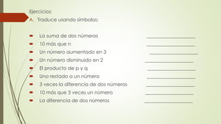 Ejercicios:
A. Traduce usando símbolos:
 La suma de dos números ____________________
 10 más que n ____________________
 Un número aumentado en 3 ____________________
 Un número disminuido en 2 ____________________
 El producto de p y q ____________________
 Uno restado a un número ____________________
 3 veces la diferencia de dos números ____________________
 10 más que 3 veces un número ____________________
 La diferencia de dos números ____________________
 