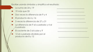Escribe usando símbolos y simplifica el resultado:
 La suma de 24 y 19 ___________________________
 19 más que 33 ___________________________
 Dos veces la diferencia de 9 y 4 ____________________________
 El producto de 6 y 16 ___________________________
 3 veces la diferencia de 27 y 21 ____________________________
 La diferencia de 9 al cuadrado y 4 al
cuadrado _____________________________
 El cociente de 3 al cubo y 9 _____________________________
 12 al cuadrado dividido por el
producto de 8 y 12 ______________________________
 