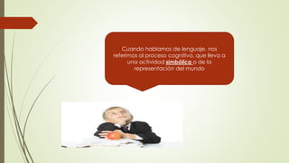 Cuando hablamos de lenguaje, nos
referimos al proceso cognitivo, que lleva a
una actividad simbólica o de la
representación del mundo
 