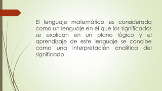 El lenguaje matemático es considerado
como un lenguaje en el que los significados
se explican en un plano lógico y el
aprendizaje de este lenguaje se concibe
como una interpretación analítica del
significado
 