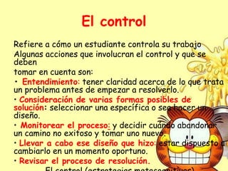 El control
Refiere a cómo un estudiante controla su trabajo
Algunas acciones que involucran el control y que se
deben
tomar en cuenta son:
• Entendimiento: tener claridad acerca de lo que trata
un problema antes de empezar a resolverlo.
• Consideración de varias formas posibles de
solución: seleccionar una específica o sea hacer un
diseño.
• Monitorear el proceso: y decidir cuándo abandonar
un camino no exitoso y tomar uno nuevo.
• Llevar a cabo ese diseño que hizo: estar dispuesto a
cambiarlo en un momento oportuno.
• Revisar el proceso de resolución.
 