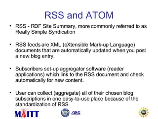 RSS and ATOM RSS - RDF Site Summary, more commonly referred to as Really Simple Syndication RSS feeds are XML (eXtensible Mark-up Language) documents that are automatically updated when you post a new blog entry. Subscribers set-up aggregator software (reader applications) which link to the RSS document and check automatically for new content. User can collect (aggregate) all of their chosen blog subscriptions in one easy-to-use place because of the standardization of RSS. 