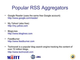 Popular RSS Aggregators Google Reader (uses the same free Google account) http://www.google.com/reader/   My Yahoo! (also free) http://my.yahoo.com   BlogLines http://www.bloglines.com     FeedBurner http://www.feedburner.com Technorati is a popular blog search engine tracking the content of over 72 million blogs. http://www.technorati.com   
