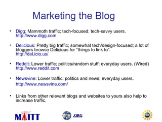 Marketing the Blog Digg : Mammoth traffic; tech-focused; tech-savvy users. http://www.digg.com   Delicious : Pretty big traffic; somewhat tech/design-focused; a lot of bloggers browse Delicious for “things to link to”. http://del.icio.us/   Reddit : Lower traffic; politics/random stuff; everyday users. (Wired) http://www.reddit.com   Newsvine : Lower traffic; politics and news; everyday users. http://www.newsvine.com/   Links from other relevant blogs and websites to yours also help to increase traffic. 
