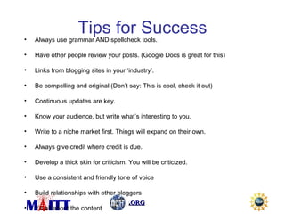 Tips for Success Always use grammar AND spellcheck tools. Have other people review your posts. (Google Docs is great for this) Links from blogging sites in your ‘industry’. Be compelling and original (Don’t say: This is cool, check it out) Continuous updates are key. Know your audience, but write what’s interesting to you. Write to a niche market first. Things will expand on their own. Always give credit where credit is due. Develop a thick skin for criticism. You will be criticized. Use a consistent and friendly tone of voice Build relationships with other bloggers It’s all about the content 