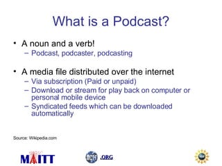 What is a Podcast? A noun and a verb! Podcast, podcaster, podcasting A media file distributed over the internet Via subscription (Paid or unpaid) Download or stream for play back on computer or personal mobile device Syndicated feeds which can be downloaded automatically Source: Wikipedia.com 