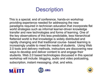 Description This is a special, end of conference, hands-on workshop providing experience needed for addressing the new paradigms required in technician education that incorporate flat world strategies such as informal learner-driven knowledge transfer and new technologies and forms of learning. One of the key observations of this less predictable, less hierarchical flattened world is that knowledge is widely distributed and rapidly changing and that traditional course- based learning is increasingly unable to meet the needs of students.  Using Web 2.0 tools and delivery methods, instructors are discovering new ways to develop and deliver content to and engage their students. Web 2.0 based technologies discussed in this special workshop will include: blogging, audio and video podcasting, subscription, instant messaging, chat, and wikis.   
