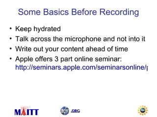 Some Basics Before Recording Keep hydrated Talk across the microphone and not into it Write out your content ahead of time Apple offers 3 part online seminar:  http://seminars.apple.com/seminarsonline/podcast/apple/index.html?s=203   