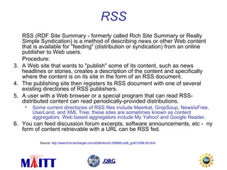RSS RSS (RDF Site Summary - formerly called Rich Site Summary or Really Simple Syndication) is a method of describing news or other Web content that is available for "feeding" (distribution or syndication) from an online publisher to Web users.  Procedure: A Web site that wants to "publish" some of its content, such as news headlines or stories, creates a description of the content and specifically where the content is on its site in the form of an RSS document.  The publishing site then registers its RSS document with one of several existing directories of RSS publishers.  A user with a Web browser or a special program that can read RSS-distributed content can read periodically-provided distributions.  Some current directories of RSS files include Meerkat, GropSoup, NewsIsFree, UserLand, and XML Tree; these sites are sometimes known as content aggregators. Web based aggregators include My Yahoo! and Google Reader.  You can feed discussion forum excerpts, software announcements, etc -  ny form of content retrievable with a URL can be RSS fed.  Source:  http://searchvb.techtarget.com/sDefinition/0,290660,sid8_gci813358,00.html 